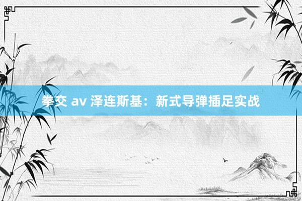 拳交 av 泽连斯基：新式导弹插足实战