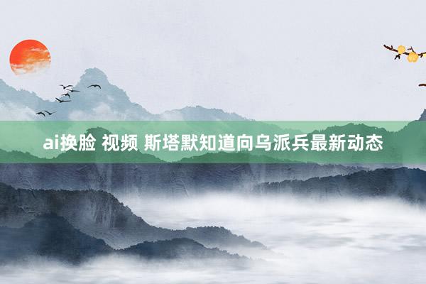ai换脸 视频 斯塔默知道向乌派兵最新动态