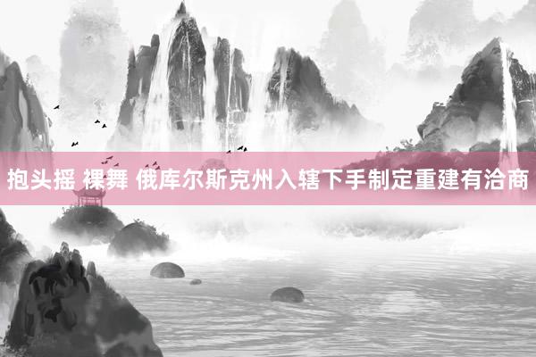 抱头摇 裸舞 俄库尔斯克州入辖下手制定重建有洽商