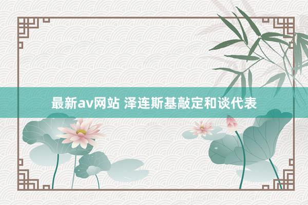 最新av网站 泽连斯基敲定和谈代表