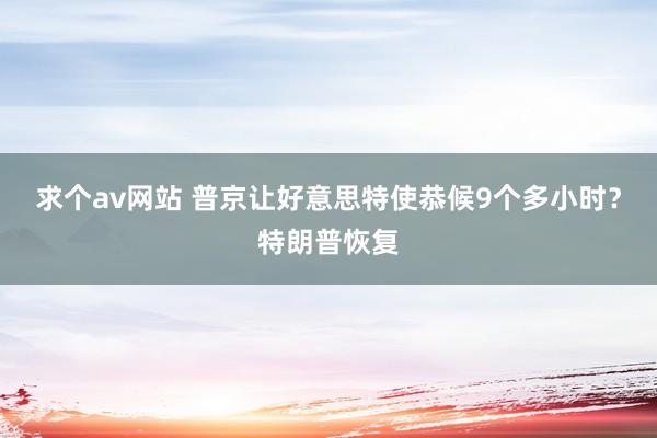 求个av网站 普京让好意思特使恭候9个多小时？特朗普恢复