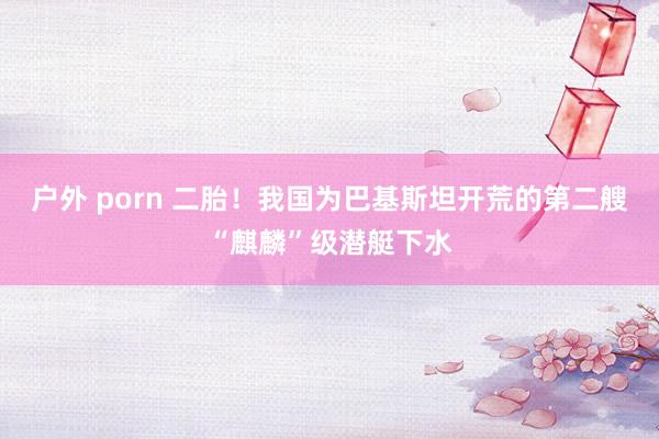 户外 porn 二胎！我国为巴基斯坦开荒的第二艘“麒麟”级潜艇下水