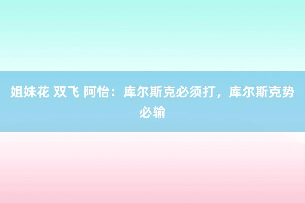 姐妹花 双飞 阿怡：库尔斯克必须打，库尔斯克势必输