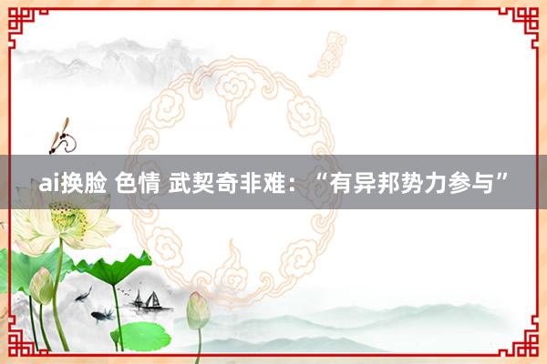 ai换脸 色情 武契奇非难：“有异邦势力参与”