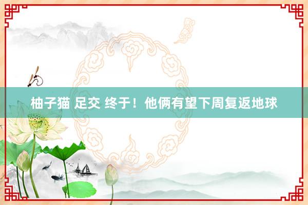 柚子猫 足交 终于！他俩有望下周复返地球