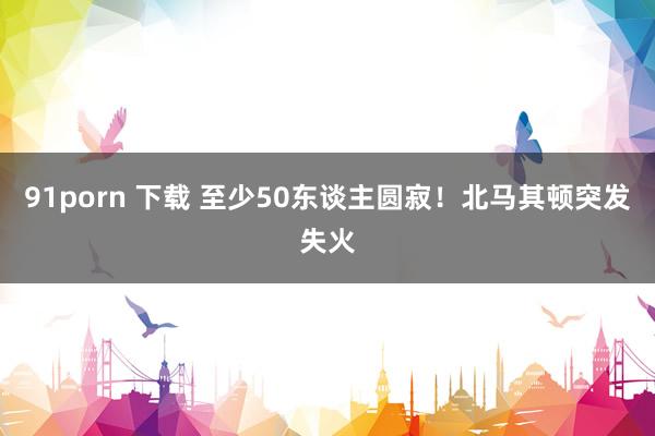 91porn 下载 至少50东谈主圆寂！北马其顿突发失火